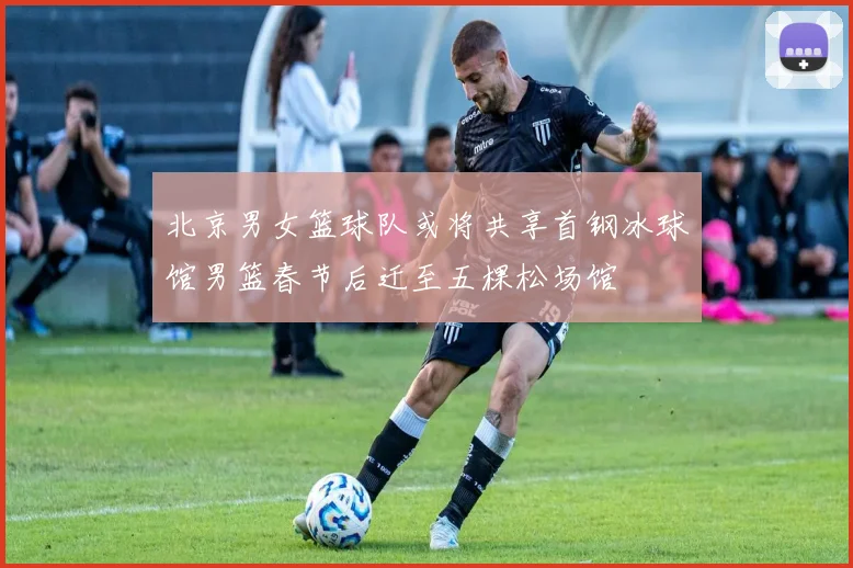 北京男女篮球队或将共享首钢冰球馆男篮春节后迁至五棵松场馆