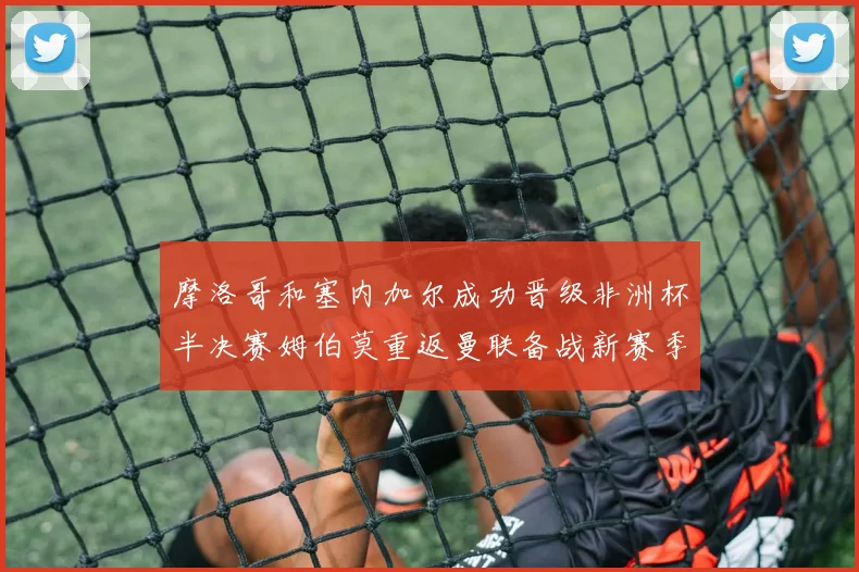 摩洛哥和塞内加尔成功晋级非洲杯半决赛姆伯莫重返曼联备战新赛季