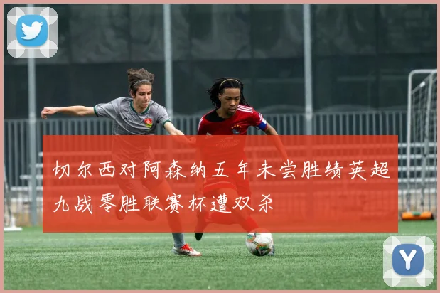 切尔西对阿森纳五年未尝胜绩英超九战零胜联赛杯遭双杀