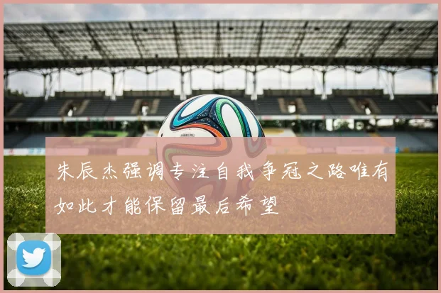 朱辰杰强调专注自我争冠之路唯有如此才能保留最后希望