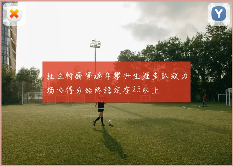 杜兰特薪资逐年攀升生涯多队效力场均得分始终稳定在25以上