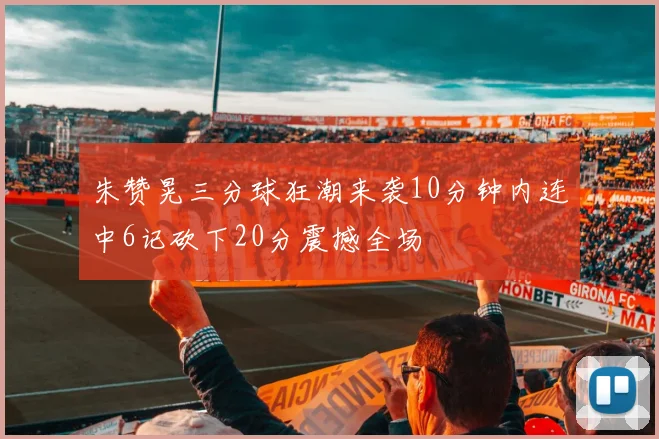 朱赞晃三分球狂潮来袭10分钟内连中6记砍下20分震撼全场