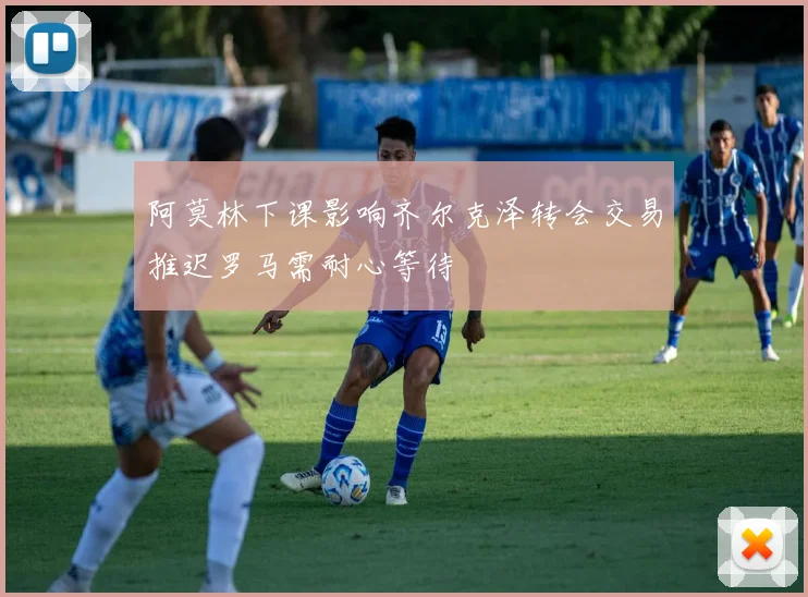 阿莫林下课影响齐尔克泽转会交易推迟罗马需耐心等待