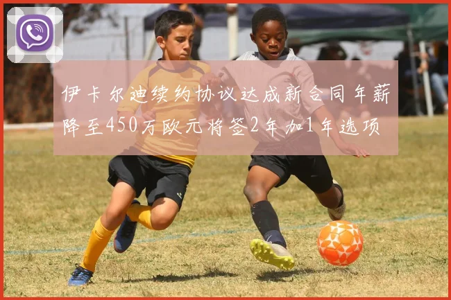 伊卡尔迪续约协议达成新合同年薪降至450万欧元将签2年加1年选项