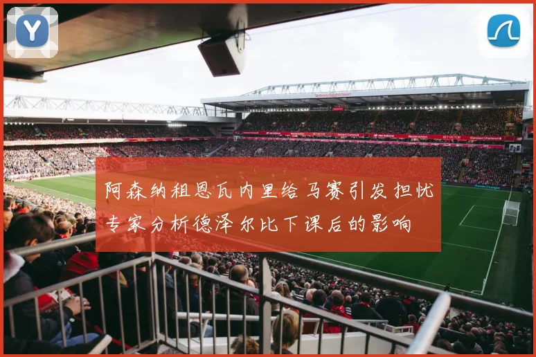 阿森纳租恩瓦内里给马赛引发担忧专家分析德泽尔比下课后的影响