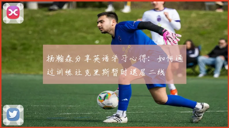 杨瀚森分享英语学习心得：如何通过训练让克里斯暂时退居二线