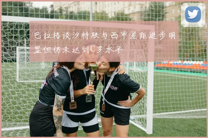 巴拉格谈沙特联与西甲差距进步明显但仍未达到C罗水平