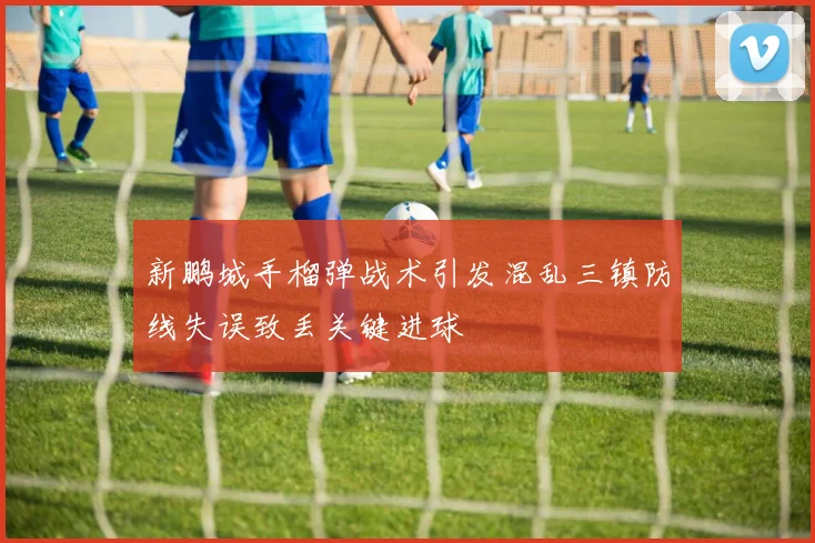 新鹏城手榴弹战术引发混乱三镇防线失误致丢关键进球