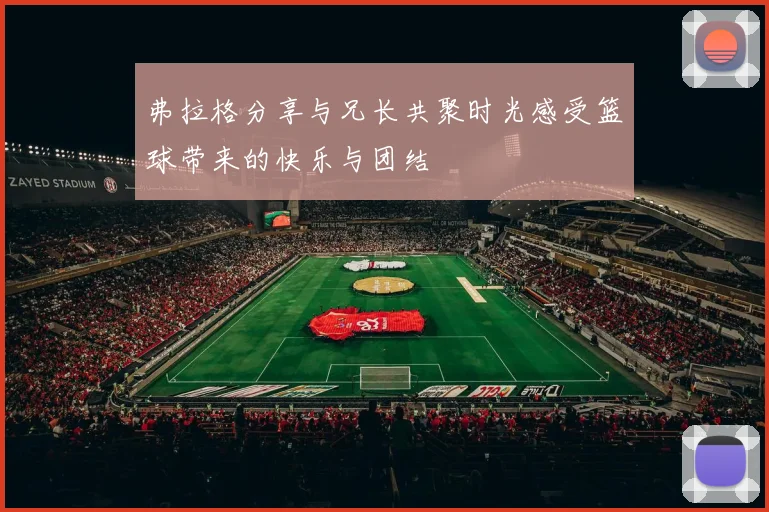 弗拉格分享与兄长共聚时光感受篮球带来的快乐与团结