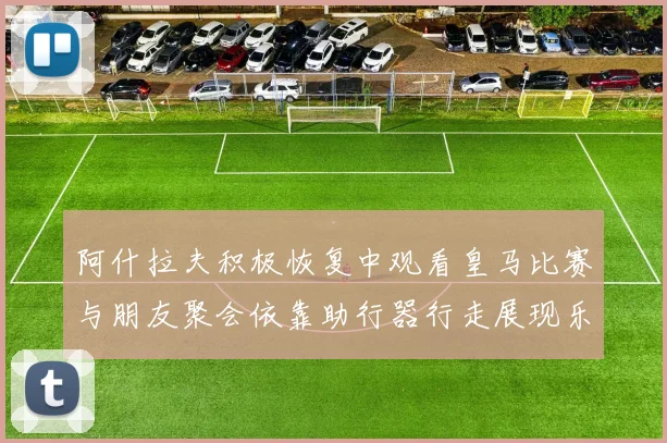 阿什拉夫积极恢复中观看皇马比赛与朋友聚会依靠助行器行走展现乐观态度