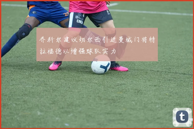 乔科尔建议切尔西引进曼城门将特拉福德以增强球队实力