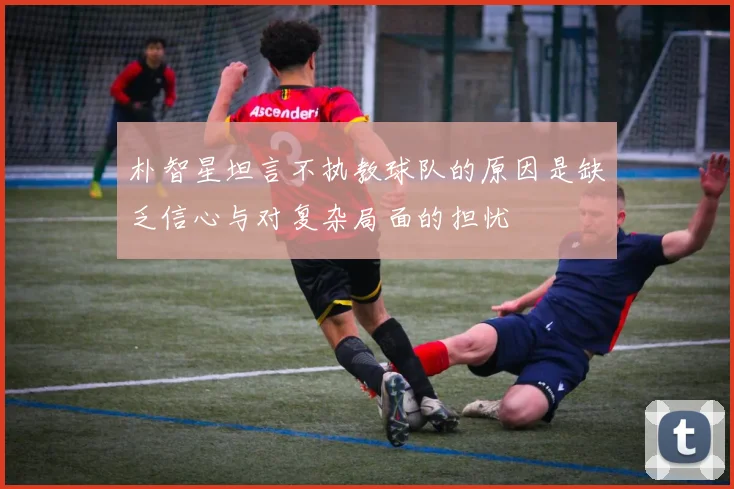 朴智星坦言不执教球队的原因是缺乏信心与对复杂局面的担忧