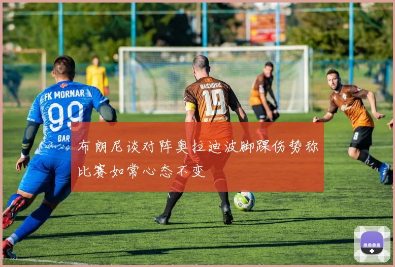 布朗尼谈对阵奥拉迪波脚踝伤势称比赛如常心态不变