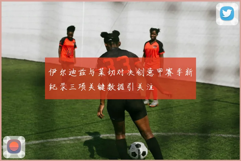 伊尔迪兹与莱切对决创意甲赛季新纪录三项关键数据引关注