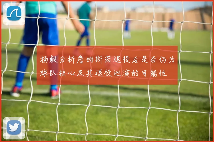 杨毅分析詹姆斯若退役后是否仍为球队核心及其退役巡演的可能性