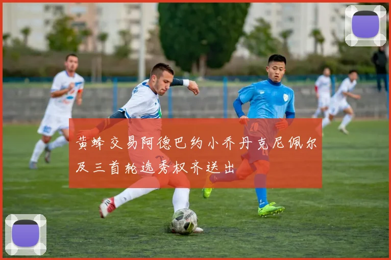 黄蜂交易阿德巴约小乔丹克尼佩尔及三首轮选秀权齐送出