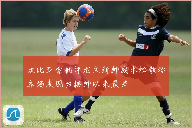 坎比亚索批评尤文新帅战术松散称本场表现为换帅以来最差