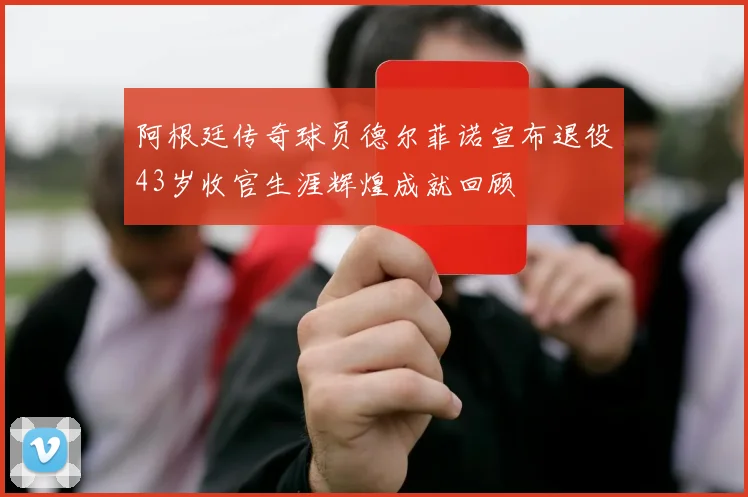 阿根廷传奇球员德尔菲诺宣布退役43岁收官生涯辉煌成就回顾