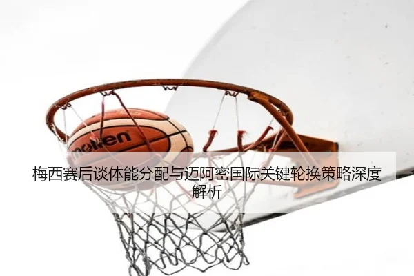 梅西赛后谈体能分配与迈阿密国际关键轮换策略深度解析